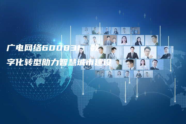 广电网络600831：数字化转型助力智慧城市建设