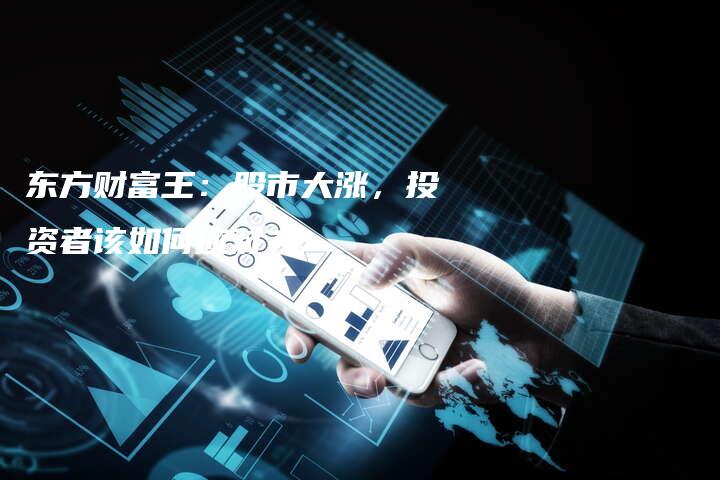 东方财富王:股市大涨,投资者该如何应对?-中小企业网