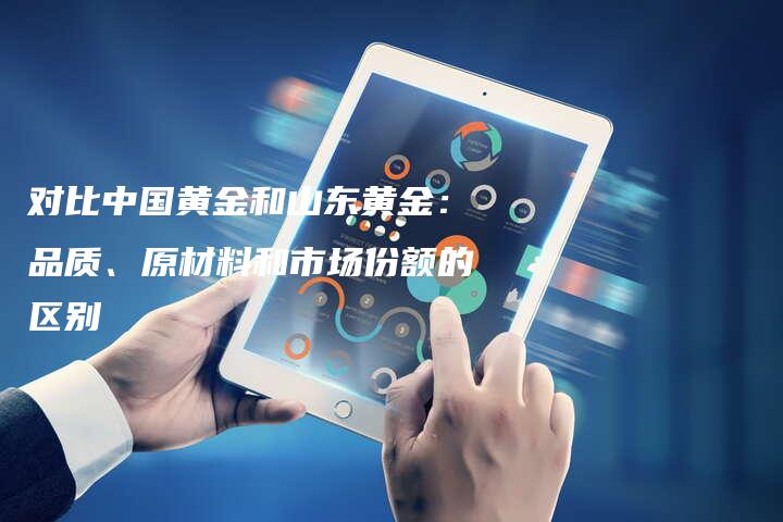 对比中国黄金和山东黄金：品质、原材料和市场份额的区别