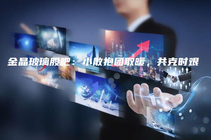 金晶玻璃股吧：小散抱团取暖，共克时艰