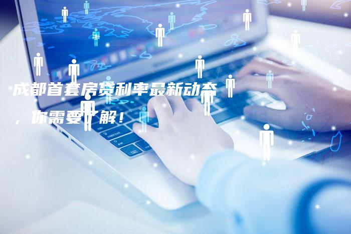 成都首套房贷利率最新动态，你需要了解！
