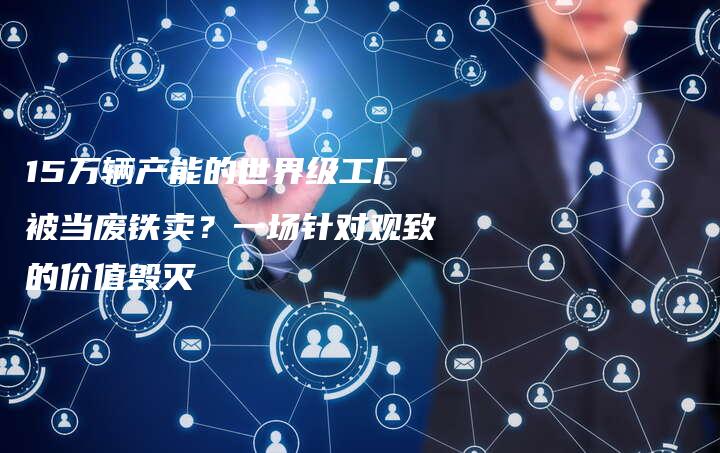 15万辆产能的世界级工厂被当废铁卖？一场针对观致的价值毁灭-中小企业网