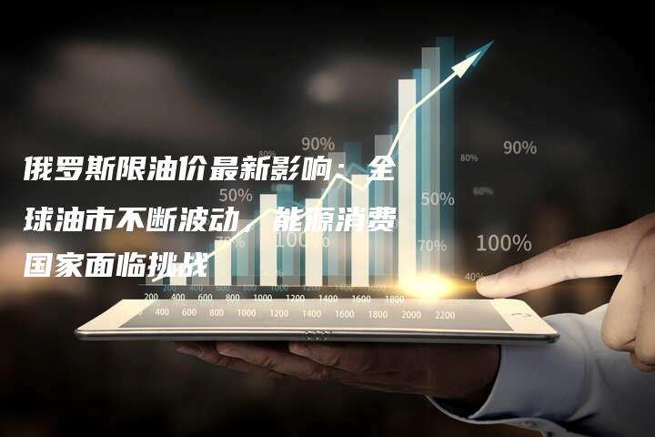 俄罗斯限油价最新影响：全球油市不断波动，能源消费国家面临挑战