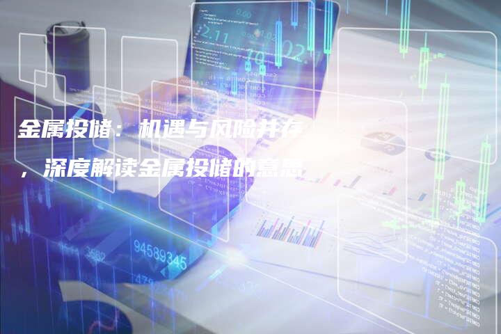 金属投储：机遇与风险并存，深度解读金属投储的意思