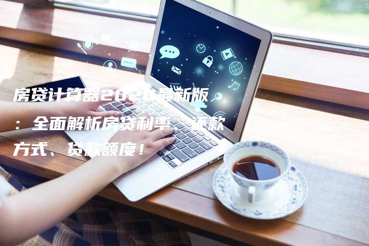 房贷计算器2020最新版：全面解析房贷利率、还款方式、贷款额度！
