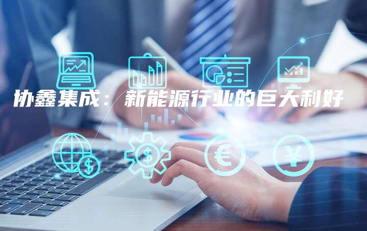 协鑫集成：新能源行业的巨大利好