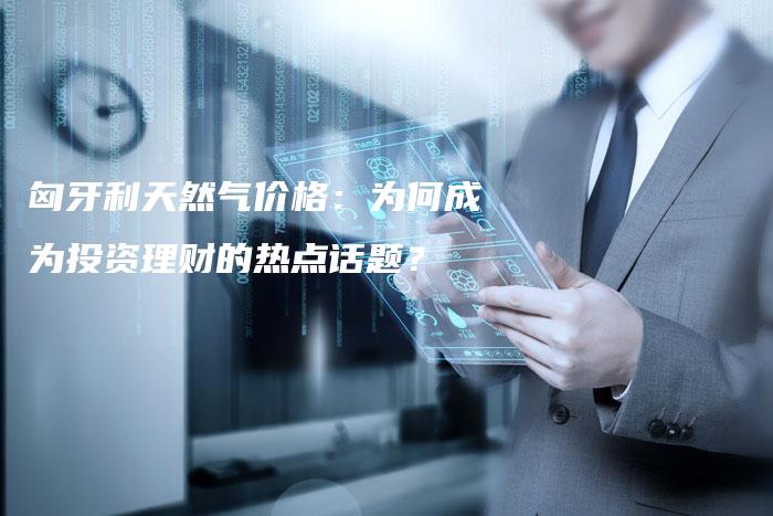 匈牙利天然气价格：为何成为投资理财的热点话题？
