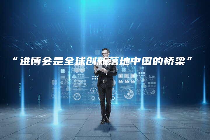 “进博会是全球创新落地中国的桥梁”
