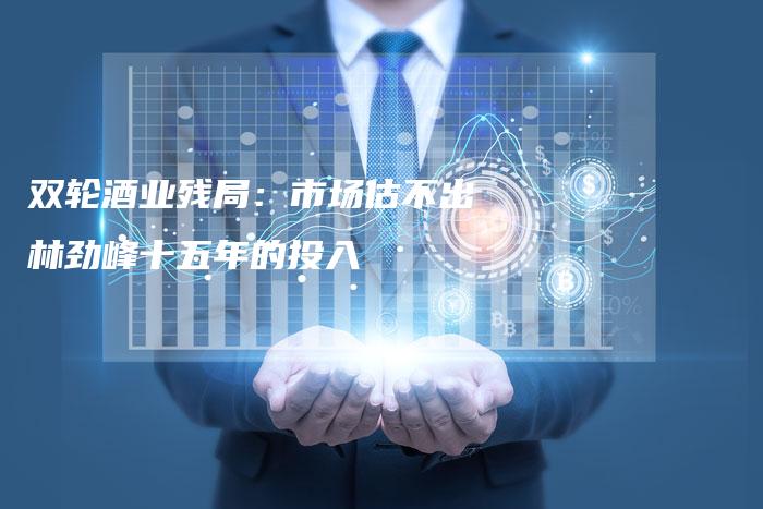 双轮酒业残局：市场估不出林劲峰十五年的投入-中小企业网