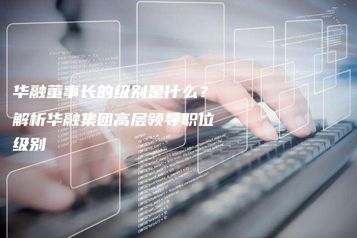 华融董事长的级别是什么？解析华融集团高层领导职位级别