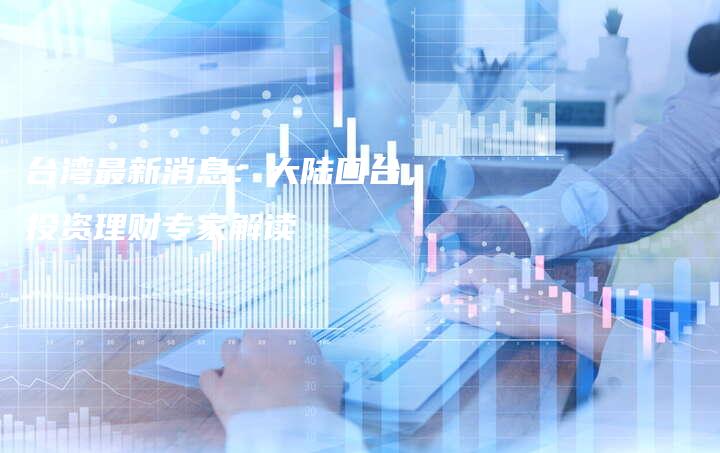 台湾最新消息：大陆回台，投资理财专家解读