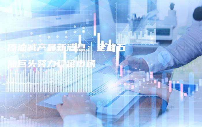 原油减产最新消息：全球石油巨头努力稳定市场