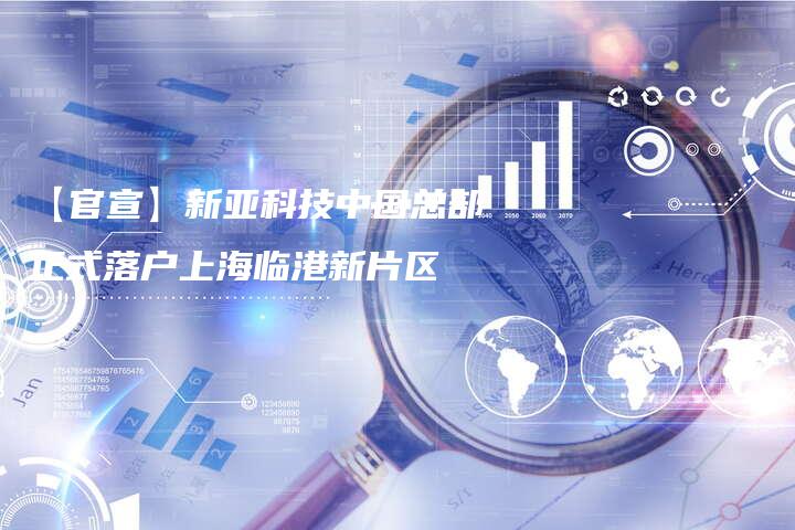 【官宣】新亚科技中国总部正式落户上海临港新片区