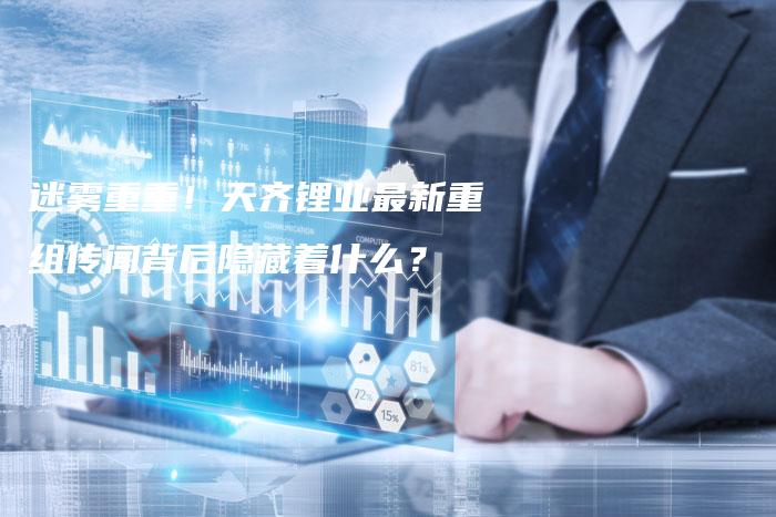 迷雾重重！天齐锂业最新重组传闻背后隐藏着什么？