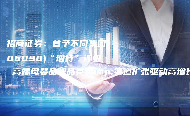 招商证券：首予不同集团(06090)“增持”评级 高端母婴品牌品类&渠道扩张驱动高增长