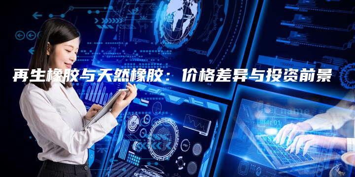 再生橡胶与天然橡胶：价格差异与投资前景