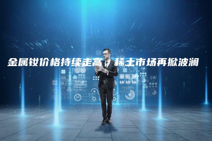 金属钕价格持续走高，稀土市场再掀波澜