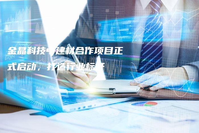 金晶科技中建材合作项目正式启动，打造行业标杆