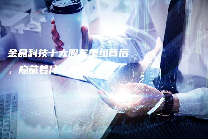 金晶科技十大股东重组背后，隐藏着什么秘密？
