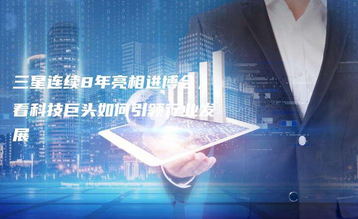 三星连续8年亮相进博会,看科技巨头如何引领行业发展