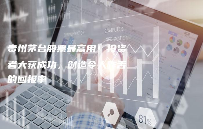 贵州茅台股票最高用!投资者大获成功,创造令人咋舌的回报率