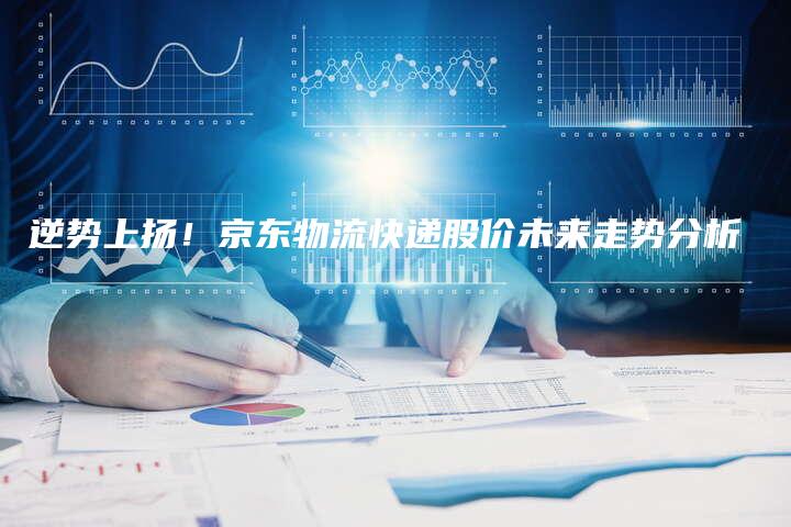 逆势上扬！京东物流快递股价未来走势分析