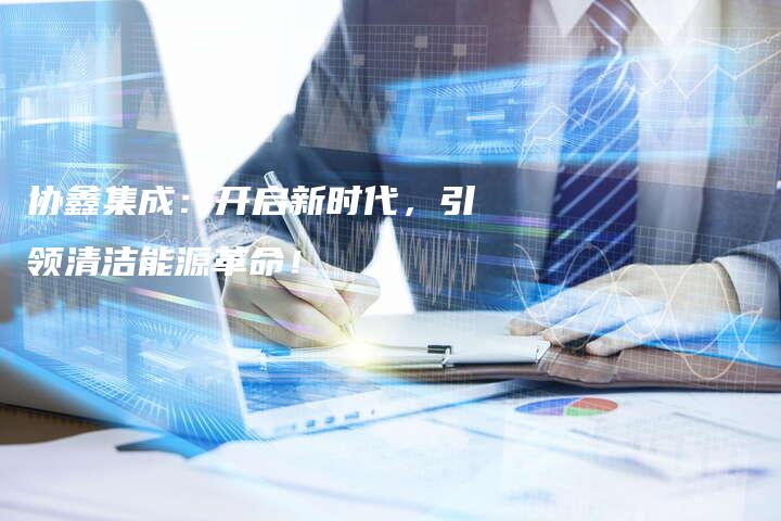 协鑫集成：开启新时代，引领清洁能源革命！