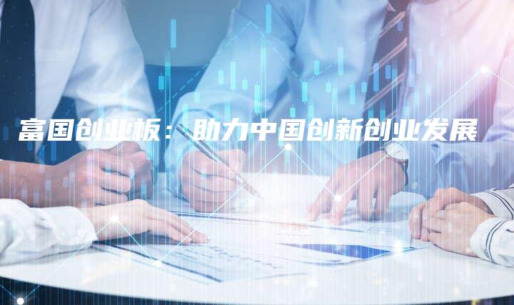 富国创业板：助力中国创新创业发展
