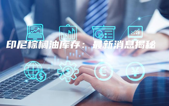 印尼棕榈油库存：最新消息揭秘