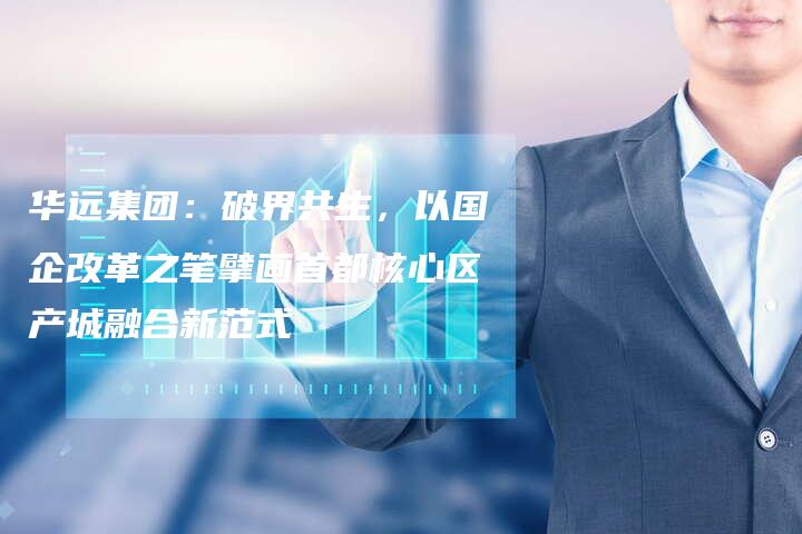 华远集团：破界共生，以国企改革之笔擘画首都核心区产城融合新范式