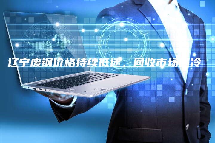 辽宁废钢价格持续低迷，回收市场遇冷