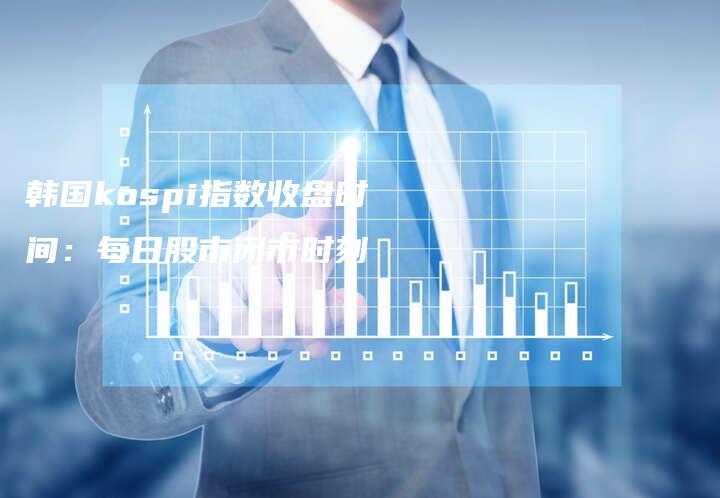 韩国kospi指数收盘时间：每日股市闭市时刻