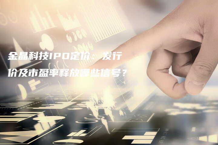金晶科技IPO定价：发行价及市盈率释放哪些信号？
