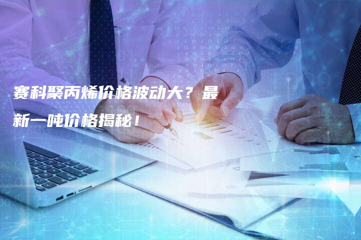 赛科聚丙烯价格波动大？最新一吨价格揭秘！