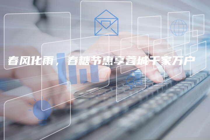 春风化雨,春糖节惠享蓉城千家万户-中小企业网