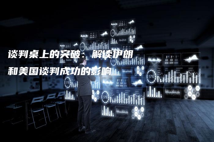 谈判桌上的突破：解读伊朗和美国谈判成功的影响