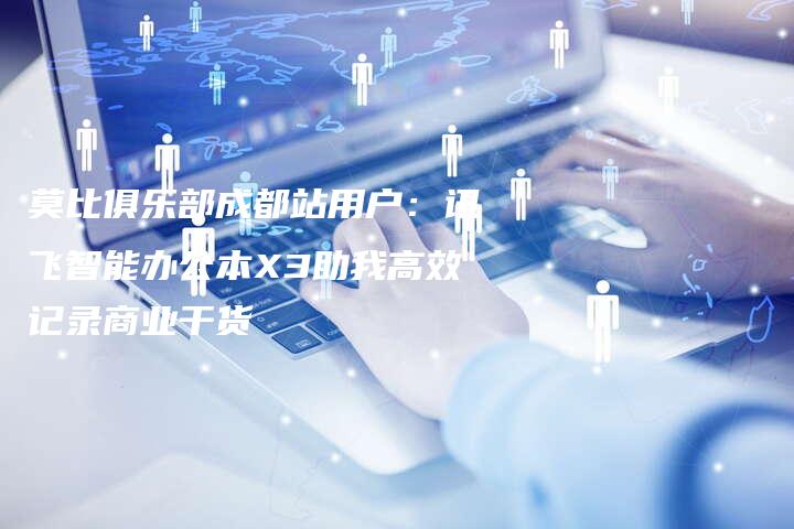 莫比俱乐部成都站用户：讯飞智能办公本X3助我高效记录商业干货